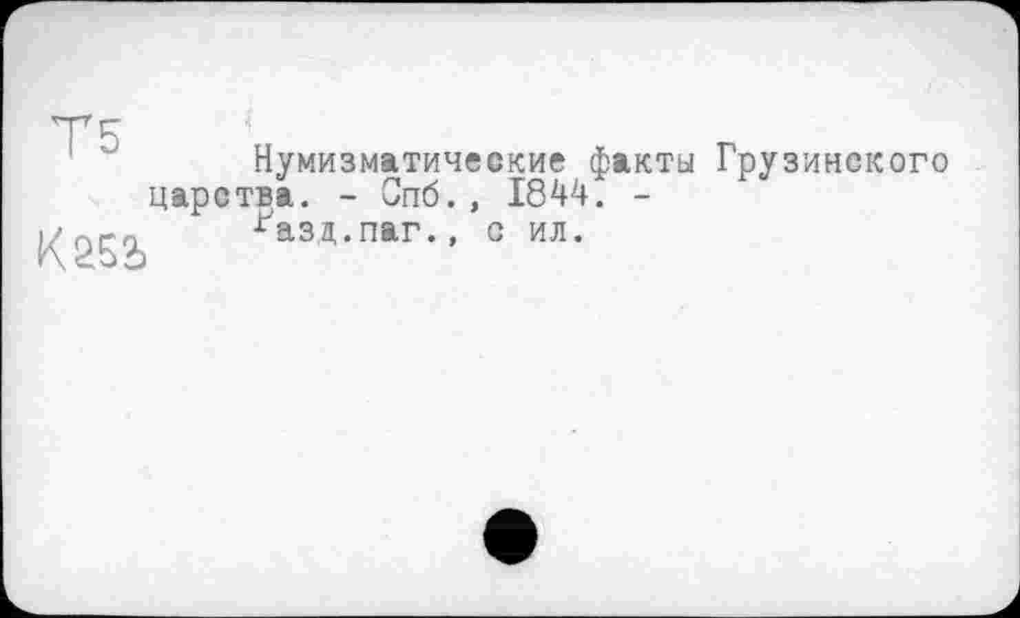 ﻿Т5
К252>
Нумизматические факты Грузинского царства. - Спб., 1844. -
^азд.паг., с ил.